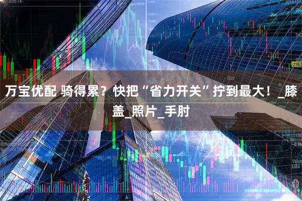 万宝优配 骑得累？快把“省力开关”拧到最大！_膝盖_照片_手肘