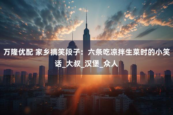 万隆优配 家乡搞笑段子：六条吃凉拌生菜时的小笑话_大叔_汉堡_众人