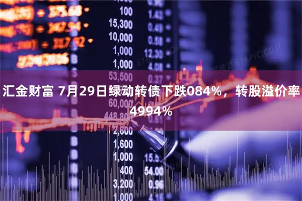 汇金财富 7月29日绿动转债下跌084%，转股溢价率4994%