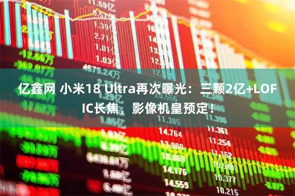 亿鑫网 小米18 Ultra再次曝光：三颗2亿+LOFIC长焦，影像机皇预定！