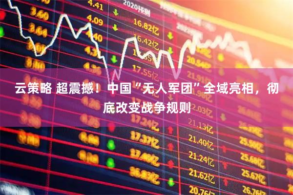 云策略 超震撼！中国“无人军团”全域亮相，彻底改变战争规则