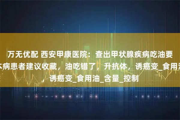 万无优配 西安甲康医院：查出甲状腺疾病吃油要忌口吗？桥本病患者建议收藏，油吃错了，升抗体，诱癌变_食用油_含量_控制