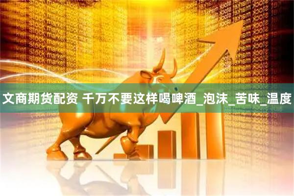 文商期货配资 千万不要这样喝啤酒_泡沫_苦味_温度