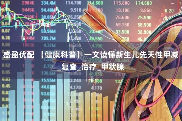 盛盈优配 【健康科普】一文读懂新生儿先天性甲减_复查_治疗_甲状腺