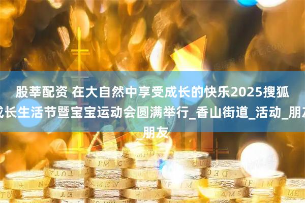 股莘配资 在大自然中享受成长的快乐2025搜狐成长生活节暨宝宝运动会圆满举行_香山街道_活动_朋友