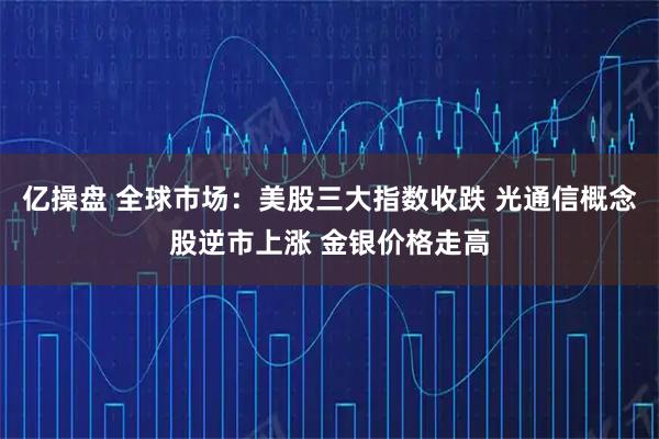 亿操盘 全球市场：美股三大指数收跌 光通信概念股逆市上涨 金银价格走高