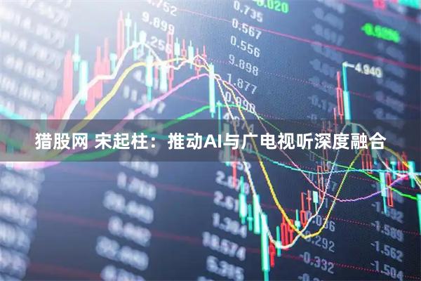 猎股网 宋起柱：推动AI与广电视听深度融合