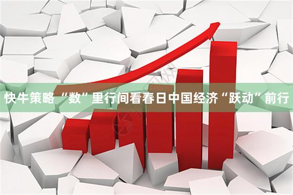 快牛策略 “数”里行间看春日中国经济“跃动”前行