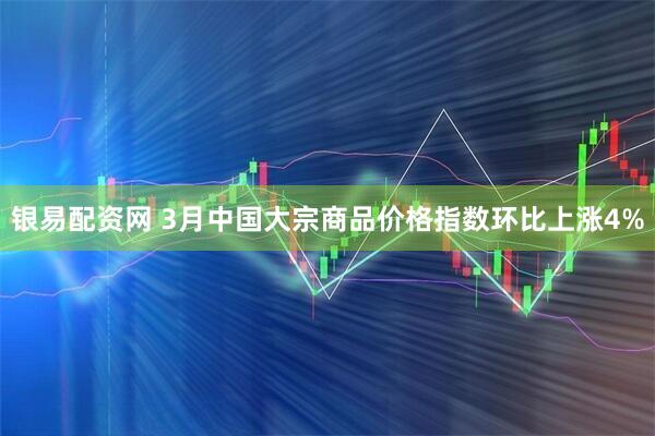 银易配资网 3月中国大宗商品价格指数环比上涨4%