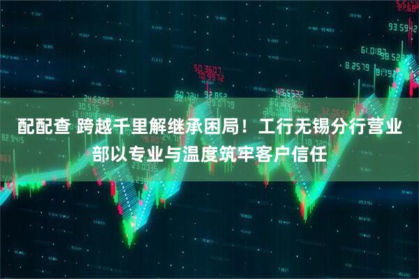 配配查 跨越千里解继承困局！工行无锡分行营业部以专业与温度筑牢客户信任