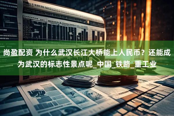 尚盈配资 为什么武汉长江大桥能上人民币？还能成为武汉的标志性景点呢_中国_铁路_重工业