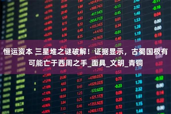 恒运资本 三星堆之谜破解！证据显示，古蜀国极有可能亡于西周之手_面具_文明_青铜
