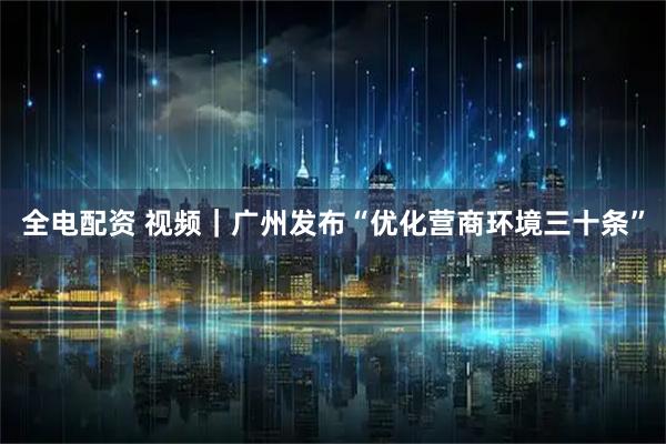 全电配资 视频｜广州发布“优化营商环境三十条”