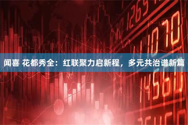 闻喜 花都秀全：红联聚力启新程，多元共治谱新篇